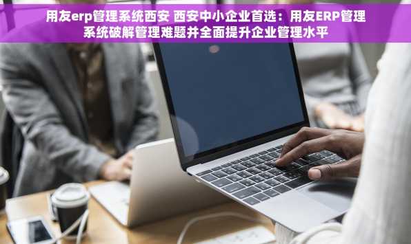 用友erp管理系统西安 西安中小企业首选：用友ERP管理系统破解管理难题并全面提升企业管理水平