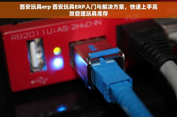 西安玩具erp 西安玩具ERP入门与解决方案，快速上手高效管理玩具库存