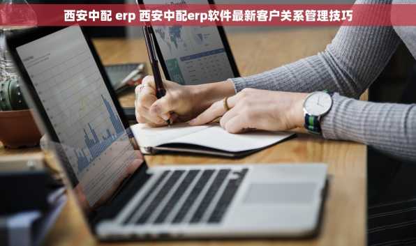 西安中配 erp 西安中配erp软件最新客户关系管理技巧
