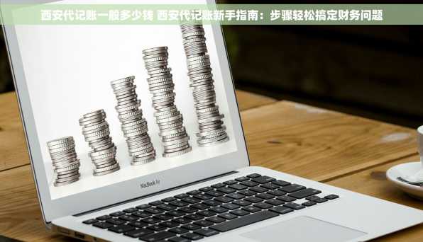 西安代记账一般多少钱 西安代记账新手指南：步骤轻松搞定财务问题