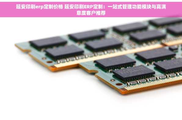 延安印刷erp定制价格 延安印刷ERP定制：一站式管理功能模块与高满意度客户推荐