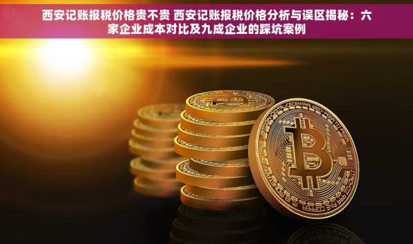 西安记账报税价格贵不贵 西安记账报税价格分析与误区揭秘：六家企业成本对比及九成企业的踩坑案例
