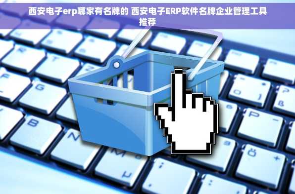 西安电子erp哪家有名牌的 西安电子ERP软件名牌企业管理工具推荐