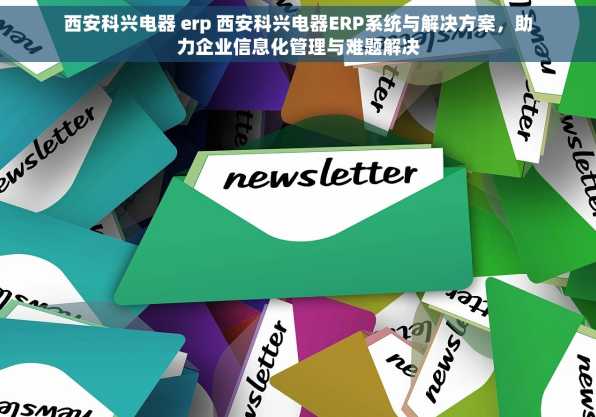 西安科兴电器 erp 西安科兴电器ERP系统与解决方案，助力企业信息化管理与难题解决