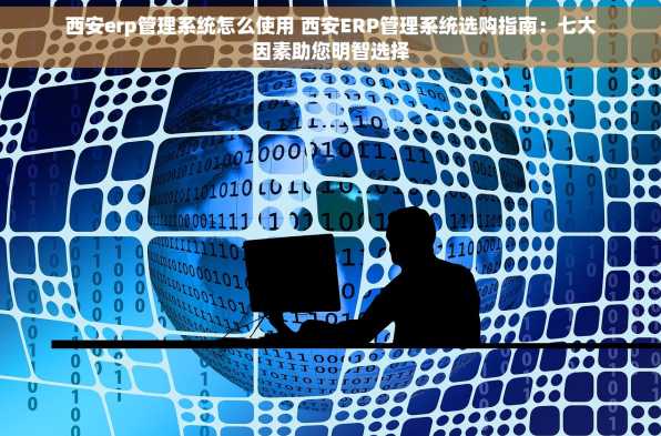 西安erp管理系统怎么使用 西安ERP管理系统选购指南：七大因素助您明智选择