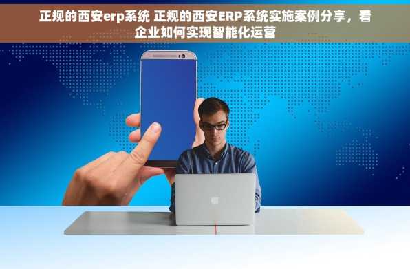 正规的西安erp系统 正规的西安ERP系统实施案例分享，看企业如何实现智能化运营