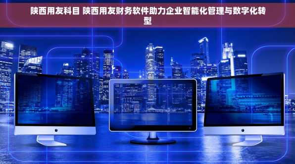 陕西用友科目 陕西用友财务软件助力企业智能化管理与数字化转型