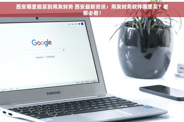 西安哪里能买到用友财务 西安最新资讯：用友财务软件哪里买？老板必看！