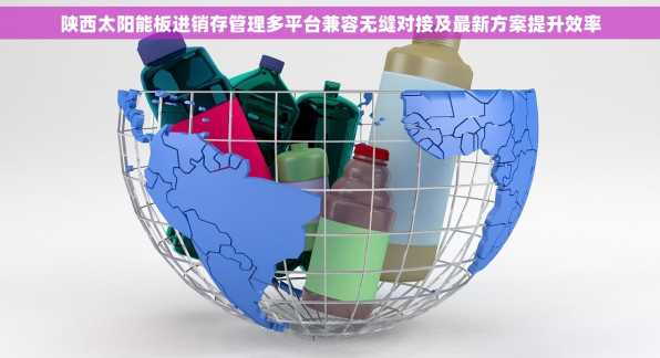 陕西太阳能板进销存管理多平台兼容无缝对接及最新方案提升效率