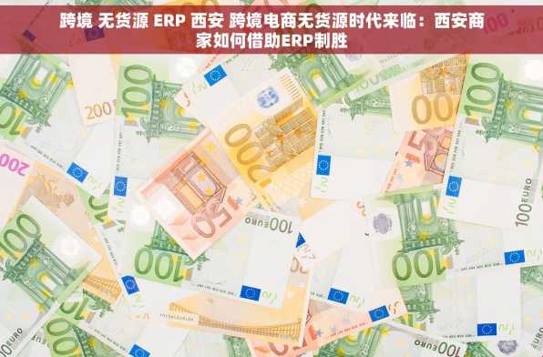 跨境 无货源 ERP 西安 跨境电商无货源时代来临：西安商家如何借助ERP制胜