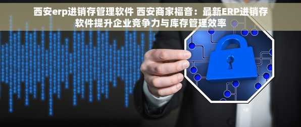 西安erp进销存管理软件 西安商家福音：最新ERP进销存软件提升企业竞争力与库存管理效率