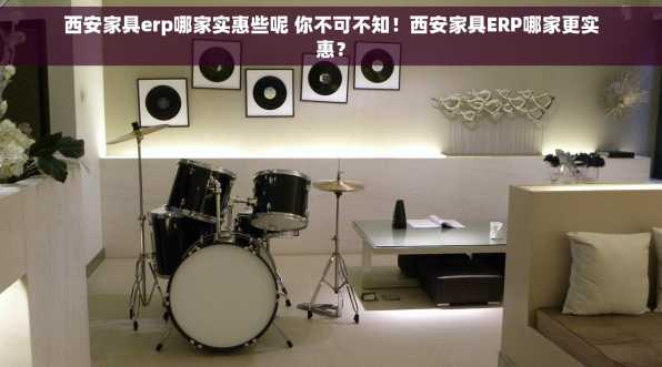 西安家具erp哪家实惠些呢 你不可不知！西安家具ERP哪家更实惠？