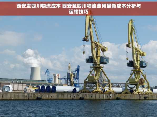 西安发四川物流成本 西安至四川物流费用最新成本分析与运输技巧