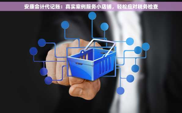 安康会计代记账：真实案例服务小店铺，轻松应对税务检查