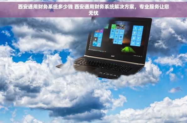 西安通用财务系统多少钱 西安通用财务系统解决方案，专业服务让您无忧