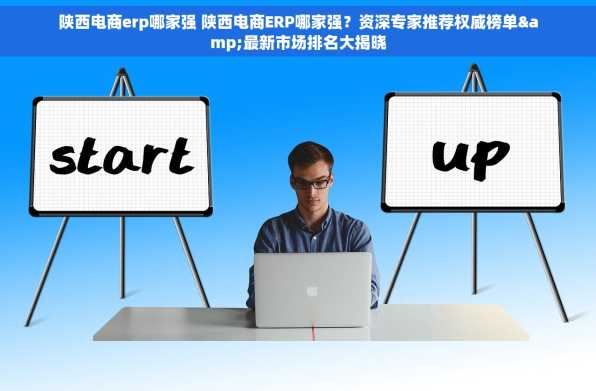 陕西电商erp哪家强 陕西电商ERP哪家强？资深专家推荐权威榜单&最新市场排名大揭晓