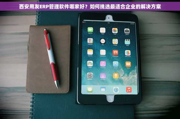西安用友ERP管理软件哪家好？如何挑选最适合企业的解决方案