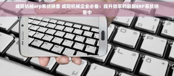 咸阳机械erp系统销售 咸阳机械企业必备：提升效率的最新ERP系统销售中