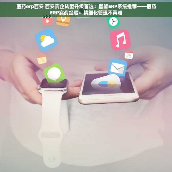 医药erp西安 西安药企转型升级首选：智能ERP系统推荐——医药ERP实战经验：精细化管理不再难