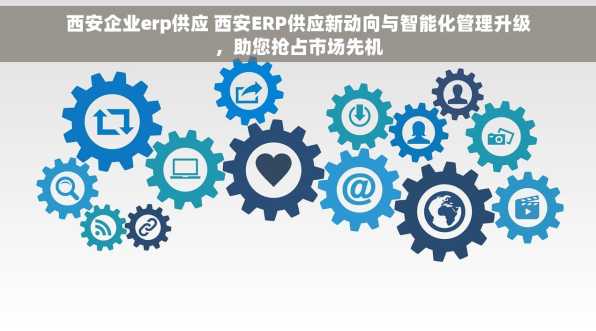 西安企业erp供应 西安ERP供应新动向与智能化管理升级，助您抢占市场先机