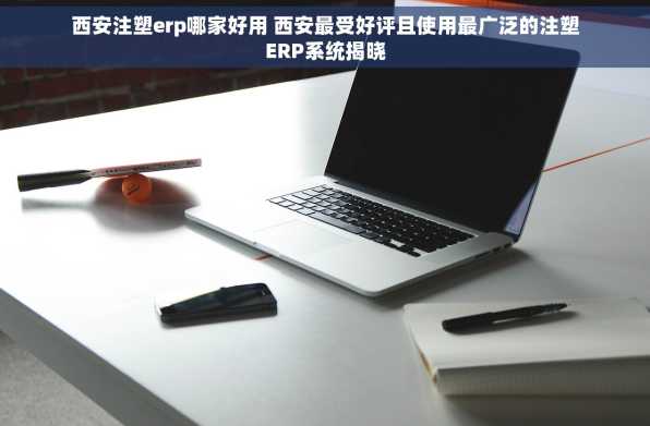 西安注塑erp哪家好用 西安最受好评且使用最广泛的注塑ERP系统揭晓
