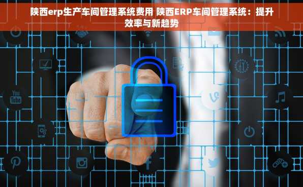 陕西erp生产车间管理系统费用 陕西ERP车间管理系统：提升效率与新趋势