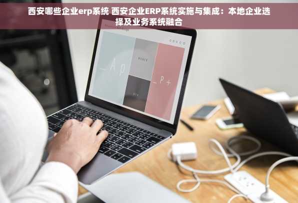 西安哪些企业erp系统 西安企业ERP系统实施与集成：本地企业选择及业务系统融合