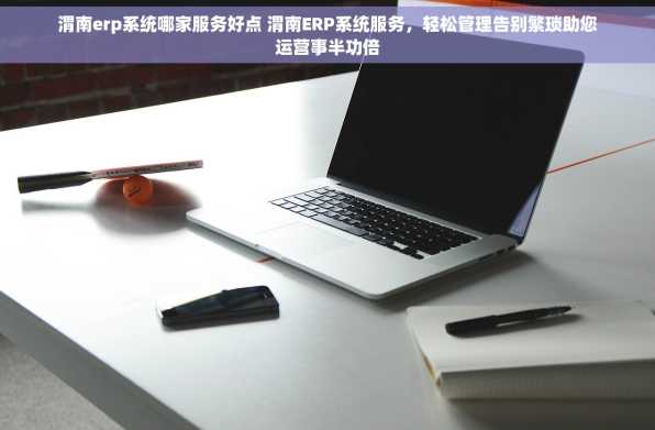 渭南erp系统哪家服务好点 渭南ERP系统服务，轻松管理告别繁琐助您运营事半功倍