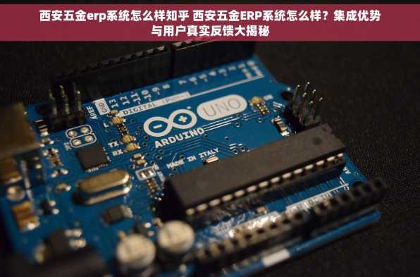 西安五金erp系统怎么样知乎 西安五金ERP系统怎么样？集成优势与用户真实反馈大揭秘
