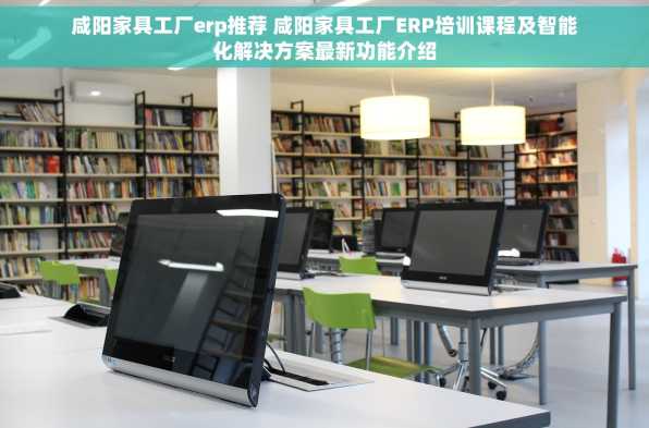 咸阳家具工厂erp推荐 咸阳家具工厂ERP培训课程及智能化解决方案最新功能介绍