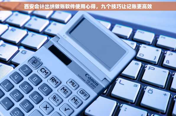 西安会计出纳做账软件使用心得，九个技巧让记账更高效