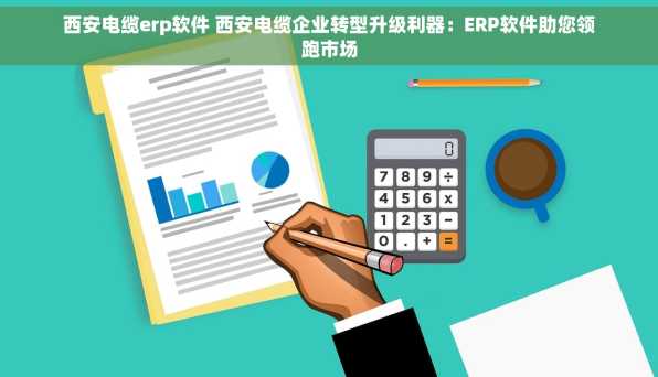 西安电缆erp软件 西安电缆企业转型升级利器：ERP软件助您领跑市场