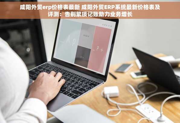 咸阳外贸erp价格表最新 咸阳外贸ERP系统最新价格表及评测：告别繁琐记账助力业务增长