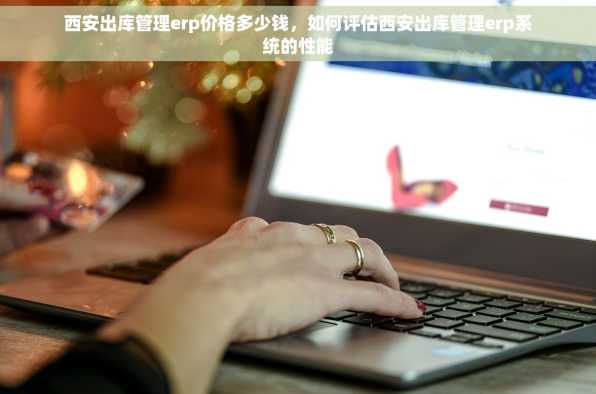 西安出库管理erp价格多少钱，如何评估西安出库管理erp系统的性能