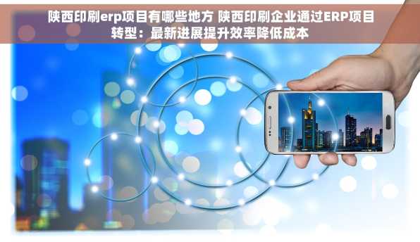 陕西印刷erp项目有哪些地方 陕西印刷企业通过ERP项目转型：最新进展提升效率降低成本