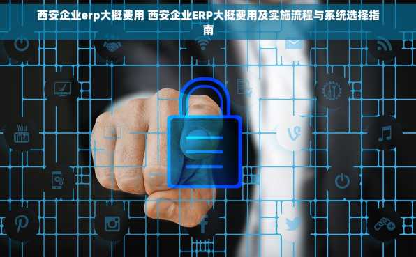 西安企业erp大概费用 西安企业ERP大概费用及实施流程与系统选择指南
