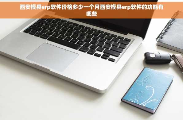 西安模具erp软件价格多少一个月西安模具erp软件的功能有哪些