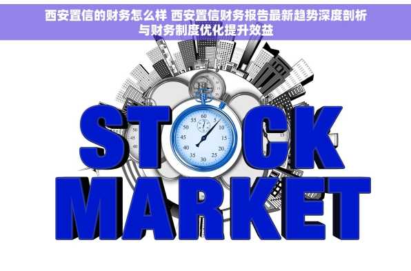 西安置信的财务怎么样 西安置信财务报告最新趋势深度剖析与财务制度优化提升效益