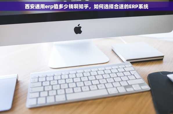 西安通用erp值多少钱啊知乎，如何选择合适的ERP系统