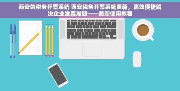 西安的税务开票系统 西安税务开票系统更新，高效便捷解决企业发票难题——最新使用教程