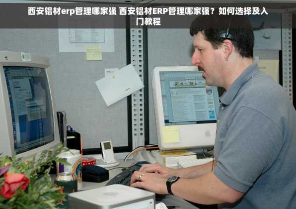 西安铝材erp管理哪家强 西安铝材ERP管理哪家强？如何选择及入门教程