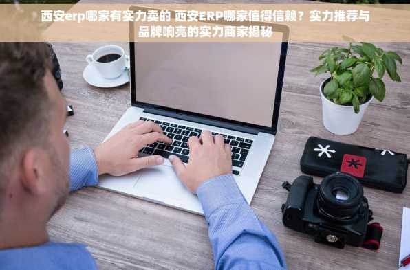 西安erp哪家有实力卖的 西安ERP哪家值得信赖？实力推荐与品牌响亮的实力商家揭秘
