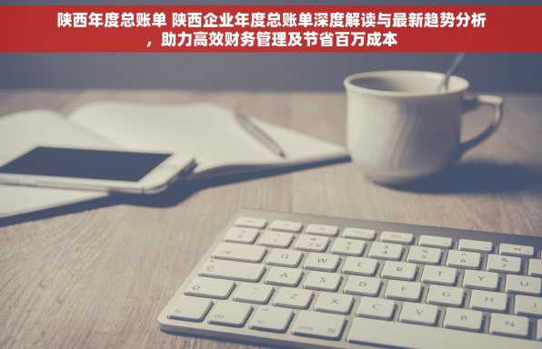 陕西年度总账单 陕西企业年度总账单深度解读与最新趋势分析，助力高效财务管理及节省百万成本