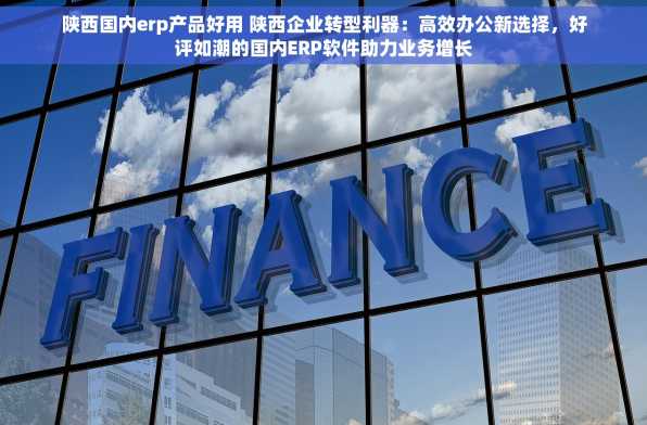 陕西国内erp产品好用 陕西企业转型利器：高效办公新选择，好评如潮的国内ERP软件助力业务增长