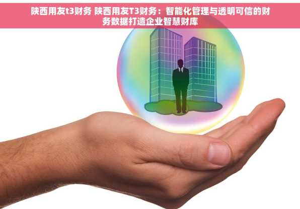 陕西用友t3财务 陕西用友T3财务：智能化管理与透明可信的财务数据打造企业智慧财库