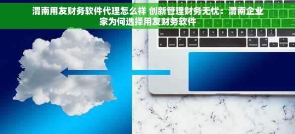 渭南用友财务软件代理怎么样 创新管理财务无忧：渭南企业家为何选择用友财务软件