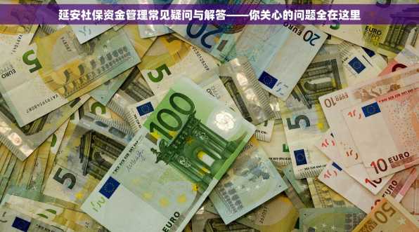 延安社保资金管理常见疑问与解答——你关心的问题全在这里