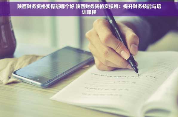 陕西财务资格实操班哪个好 陕西财务资格实操班：提升财务技能与培训课程
