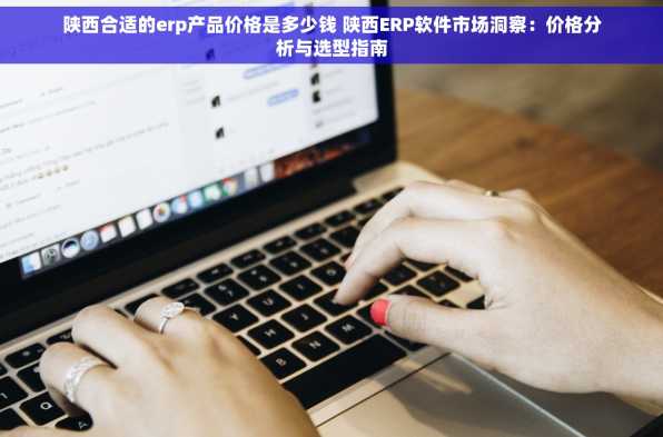 陕西合适的erp产品价格是多少钱 陕西ERP软件市场洞察：价格分析与选型指南