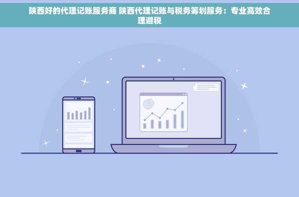 陕西好的代理记账服务商 陕西代理记账与税务筹划服务：专业高效合理避税